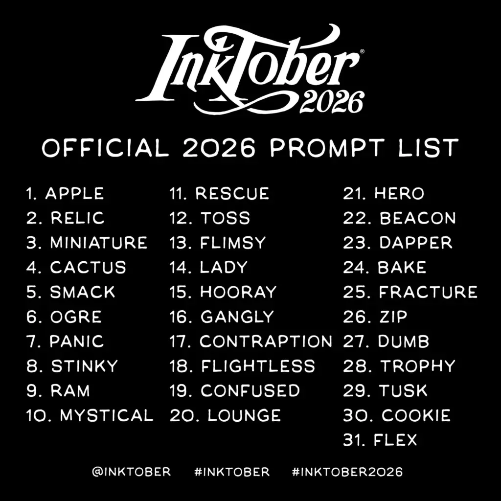 A graphic listing the prompts for Inktober 2026.
1. Apple
2. Relic
3. Miniature
4. Cactus
5. Smack
6. Ogre
7. Panic
8. Stinky
9. Ram
10. Mystical
11. Rescue
12. Toss
13. Flimsy
14. Lady
15. Hooray
16. Gangly
17. Contraption
18. Flightless
19. Confused
20. Lounge
21. Hero
22. Beacon
23. Dapper
24. Bake
25. Fracture
26. Zip
27. Dumb
28. Trophy
29. Tusk
30. Cookie
31. Flex